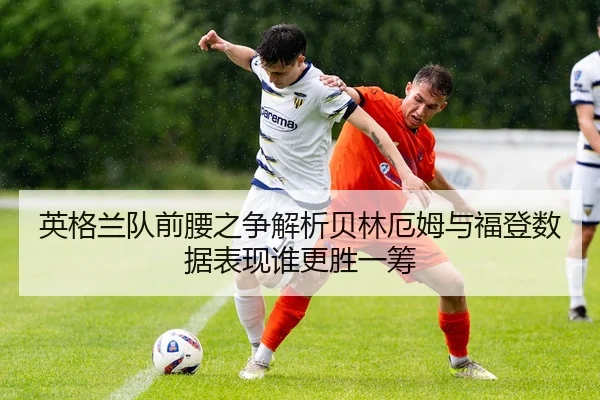 英格兰队前腰之争解析贝林厄姆与福登数据表现谁更胜一筹