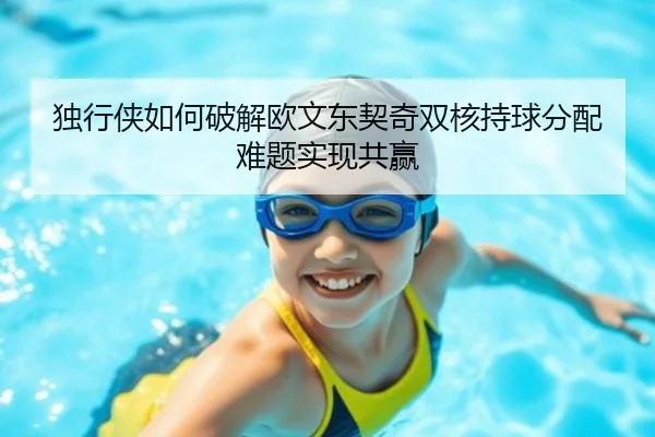 独行侠如何破解欧文东契奇双核持球分配难题实现共赢