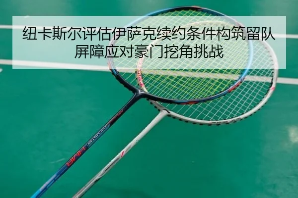 纽卡斯尔评估伊萨克续约条件构筑留队屏障应对豪门挖角挑战