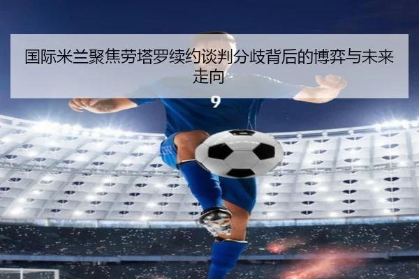 国际米兰聚焦劳塔罗续约谈判分歧背后的博弈与未来走向