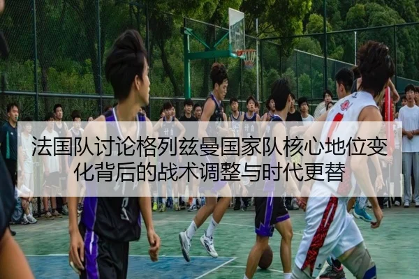 法国队讨论格列兹曼国家队核心地位变化背后的战术调整与时代更替